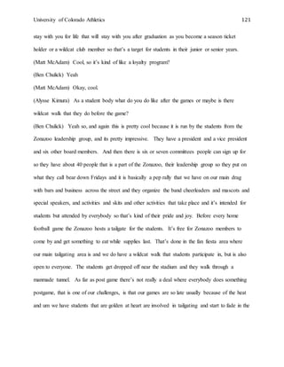 University of Colorado Athletics 121
stay with you for life that will stay with you after graduation as you become a season ticket
holder or a wildcat club member so that’s a target for students in their junior or senior years.
(Matt McAdam) Cool, so it’s kind of like a loyalty program?
(Ben Chulick) Yeah
(Matt McAdam) Okay, cool.
(Alysse Kimura) As a student body what do you do like after the games or maybe is there
wildcat walk that they do before the game?
(Ben Chulick) Yeah so, and again this is pretty cool because it is run by the students from the
Zonazoo leadership group, and its pretty impressive. They have a president and a vice president
and six other board members. And then there is six or seven committees people can sign up for
so they have about 40 people that is a part of the Zonazoo, their leadership group so they put on
what they call bear down Fridays and it is basically a pep rally that we have on our main drag
with bars and business across the street and they organize the band cheerleaders and mascots and
special speakers, and activities and skits and other activities that take place and it’s intended for
students but attended by everybody so that’s kind of their pride and joy. Before every home
football game the Zonazoo hosts a tailgate for the students. It’s free for Zonazoo members to
come by and get something to eat while supplies last. That’s done in the fan fiesta area where
our main tailgating area is and we do have a wildcat walk that students participate in, but is also
open to everyone. The students get dropped off near the stadium and they walk through a
manmade tunnel. As far as post game there’s not really a deal where everybody does something
postgame, that is one of our challenges, is that our games are so late usually because of the heat
and um we have students that are golden at heart are involved in tailgating and start to fade in the
 