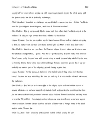 University of Colorado Athletics 122
second half so we are always coming up with ways to get students to stay the whole game until
the game is over, but that is definitely a challenge.
(Matt McAdam) Yeah that is a challenge we are definitely experiencing too. So that Fan Fiesta
area that you designate to the tailgates, how close is that to the stadium?
(Ben Chulick) That is just a couple blocks away yeah from where that Fan Fiesta area is to the
stadium it’ll take you right around less than 5 minutes to the stadium
(Alysse Kimura) How do you regulate alcohol there because I know college students are going
to drink no matter what are there cops there, do they give out MIPs or how does that work?
(Ben Chulick) Yes there are cops there, the Zonazoo tailgate is pretty clean and it is in an area
that alcohol is not permitted, I guess. And that’s a good question, it hasn’t really been an issue.
There’s never really been an issue with people trying to sneak beers or bring alcohol in that area,
so honestly I think that’s where most of the underage Zonazoo members go and the of age are
probably on another part of the tailgating grounds having a good time.
(Alysse Kimura) For the parade, is that more of a student type of thing or do more families
come? Because we have something like that, but basically it is more family oriented and one of
the challenges.
(Ben Chulick) The Wildcat walk ends right as the tailgate opens and our student section is
general admission so we have hundreds of students lined up to get in who want to get the best
just the most dedicated and passionate students about Arizona football are in line and they want
to be at the 50 yard line. Our student section is from end zone to end zone so we have a great
setup for student in terms of seat location and a lot of them want to be right there in that ideal
section on the 50-yard line.
(Matt McAdam) That’s awesome and does that student section usually fill up?
 