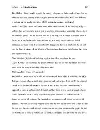University of Colorado Athletics 123
(Ben Chulick) Yeah it usually does for the majority of games, we had a couple of times last year
where we were over capacity which is a good problem and we have about 8000 seats dedicated
to students and we usually have about 12,000 seats in the stadiums we obviously
oversell. Sometimes we do have those issues where there are more. If we ever keep having a
problem then we’ll probably have to look at some type of reservation system like what we do for
the basketball games. But for the most part that is one thing that is always a curveball for us is
that we are so used to the night games so when we have a day game it hurts our student
attendance, especially when it is warm about 90 degrees and there’s no relief from the sun and
after five hours it takes a toll and a bunch of them probably don’t come back because they know
how uncomfortable it is.
(Matt McAdam) Yeah I could definitely see how that affects attendance for sure.
(Alysse Kimura) Do you market the players or team? Like do you have the players take over
social media for a day or something along those lines?
(Matt McAdam) Or any meet and greets?
(Ben Chulick) Yeah we do we do what we call the Beanie Bowl which is something that Rich
Rodriguez brought when he came here 4 years ago and what he likes to do is a dry run rehearsal
a week before the football opener so the team is used to it so they team knows how they’re
supposed to warm up and run out of the tunnel and they know how to warm up and all of us in
football operations use it as a way to practice day game operations so we have the band all
dressed up in their full uniforms, the cheerleaders, the mascots are all dressed up in their full
uniforms. We want just a whole pregame show with the intro and the tunnel and all that and then
the team goes through a walk through practice and we make that open to not the public, but just
for students just to come by and check it out and Rich Rodriguez will get on the mic and give a
 