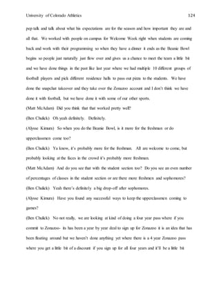 University of Colorado Athletics 124
pep talk and talk about what his expectations are for the season and how important they are and
all that. We worked with people on campus for Welcome Week right when students are coming
back and work with their programming so when they have a dinner it ends as the Beanie Bowl
begins so people just naturally just flow over and gives us a chance to meet the team a little bit
and we have done things in the past like last year where we had multiple 10 different groups of
football players and pick different residence halls to pass out pizza to the students. We have
done the snapchat takeover and they take over the Zonazoo account and I don’t think we have
done it with football, but we have done it with some of our other sports.
(Matt McAdam) Did you think that that worked pretty well?
(Ben Chulick) Oh yeah definitely. Definitely.
(Alysse Kimura) So when you do the Beanie Bowl, is it more for the freshman or do
upperclassmen come too?
(Ben Chulick) Ya know, it’s probably more for the freshman. All are welcome to come, but
probably looking at the faces in the crowd it’s probably more freshman.
(Matt McAdam) And do you see that with the student section too? Do you see an even number
of percentages of classes in the student section or are there more freshmen and sophomores?
(Ben Chulick) Yeah there’s definitely a big drop-off after sophomores.
(Alysse Kimura) Have you found any successful ways to keep the upperclassmen coming to
games?
(Ben Chulick) No not really, we are looking at kind of doing a four year pass where if you
commit to Zonazoo- its has been a year by year deal to sign up for Zonazoo it is an idea that has
been floating around but we haven’t done anything yet where there is a 4 year Zonazoo pass
where you get a little bit of a discount if you sign up for all four years and it’ll be a little bit
 