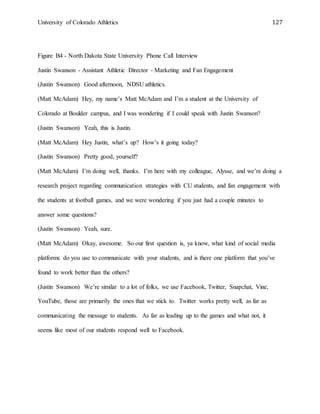 University of Colorado Athletics 127
Figure B4 - North Dakota State University Phone Call Interview
Justin Swanson - Assistant Athletic Director - Marketing and Fan Engagement
(Justin Swanson) Good afternoon, NDSU athletics.
(Matt McAdam) Hey, my name’s Matt McAdam and I’m a student at the University of
Colorado at Boulder campus, and I was wondering if I could speak with Justin Swanson?
(Justin Swanson) Yeah, this is Justin.
(Matt McAdam) Hey Justin, what’s up? How’s it going today?
(Justin Swanson) Pretty good, yourself?
(Matt McAdam) I’m doing well, thanks. I’m here with my colleague, Alysse, and we’re doing a
research project regarding communication strategies with CU students, and fan engagement with
the students at football games, and we were wondering if you just had a couple minutes to
answer some questions?
(Justin Swanson) Yeah, sure.
(Matt McAdam) Okay, awesome. So our first question is, ya know, what kind of social media
platforms do you use to communicate with your students, and is there one platform that you’ve
found to work better than the others?
(Justin Swanson) We’re similar to a lot of folks, we use Facebook, Twitter, Snapchat, Vine,
YouTube, those are primarily the ones that we stick to. Twitter works pretty well, as far as
communicating the message to students. As far as leading up to the games and what not, it
seems like most of our students respond well to Facebook.
 