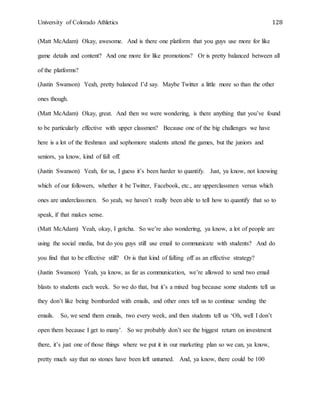 University of Colorado Athletics 128
(Matt McAdam) Okay, awesome. And is there one platform that you guys use more for like
game details and content? And one more for like promotions? Or is pretty balanced between all
of the platforms?
(Justin Swanson) Yeah, pretty balanced I’d say. Maybe Twitter a little more so than the other
ones though.
(Matt McAdam) Okay, great. And then we were wondering, is there anything that you’ve found
to be particularly effective with upper classmen? Because one of the big challenges we have
here is a lot of the freshman and sophomore students attend the games, but the juniors and
seniors, ya know, kind of fall off.
(Justin Swanson) Yeah, for us, I guess it’s been harder to quantify. Just, ya know, not knowing
which of our followers, whether it be Twitter, Facebook, etc., are upperclassmen versus which
ones are underclassmen. So yeah, we haven’t really been able to tell how to quantify that so to
speak, if that makes sense.
(Matt McAdam) Yeah, okay, I gotcha. So we’re also wondering, ya know, a lot of people are
using the social media, but do you guys still use email to communicate with students? And do
you find that to be effective still? Or is that kind of falling off as an effective strategy?
(Justin Swanson) Yeah, ya know, as far as communication, we’re allowed to send two email
blasts to students each week. So we do that, but it’s a mixed bag because some students tell us
they don’t like being bombarded with emails, and other ones tell us to continue sending the
emails. So, we send them emails, two every week, and then students tell us ‘Oh, well I don’t
open them because I get to many’. So we probably don’t see the biggest return on investment
there, it’s just one of those things where we put it in our marketing plan so we can, ya know,
pretty much say that no stones have been left unturned. And, ya know, there could be 100
 