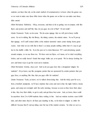 University of Colorado Athletics 129
students out there that rely on the email method of communication to know when the games are,
so we want to make sure those folks know when the games are so that we can make sure those
folks attend.
(Matt McAdam) Definitely. Okay, awesome, and then as far as getting out on campus, with like
flyers and posters and stuff like that, do you guys do a lot of that? Or not really?
(Justin Swanson) Yeah, we do some. We do some signage that we will put in heavy traffic
areas. So we’re talking like the library, the dining centers, the student union. So we’ll put up
that signage, we’ll staff contact tables at the student memorial union center during home game
weeks. And what we see with that is there’s so many people staffing tables that it’s easy to get
lost in the shuffle a little bit. So in the past we’ve done flatscreen TV’s and advertising panels
around campus, so we use those too. We have sent out flyers, so I mean, we’ve tried everything
before, and we really haven’t found that magic bullet yet, so to speak. We’re always looking for
new and better ways to get the word out to students.
(Matt McAdam) Gotcha, okay cool. And so do you guys have like a designated tailgate for
students? Or ya know, any like postgame parties that are sponsored by certain partners that you
guys have, or anything like that, that you guys offer for students?
(Justin Swanson) Yeah, ya know, we’ve talked about doing that. And the tricky part for us is,
from a football standpoint, we’ll have students that come and wait in line the night before a home
game, and camp out overnight until the early morning, because as soon as they leave their place
in line, they lose their ability to get in early and get those best seats. And, ya know, there could
be anywhere from 2 to 4,000 students there waiting in line. And our student sections seats 4,000
kids, and often times they’re all there just standing in line, so for them to tailgate is a little bit
difficult because they’ll end up sitting near the top of the student sections. So what we see is a
 