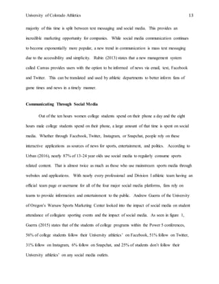 University of Colorado Athletics 13
majority of this time is split between text messaging and social media. This provides an
incredible marketing opportunity for companies. While social media communication continues
to become exponentially more popular, a new trend in communication is mass text messaging
due to the accessibility and simplicity. Rubin (2013) states that a new management system
called Canvas provides users with the option to be informed of news via email, text, Facebook
and Twitter. This can be translated and used by athletic departments to better inform fans of
game times and news in a timely manner.
Communicating Through Social Media
Out of the ten hours women college students spend on their phone a day and the eight
hours male college students spend on their phone, a large amount of that time is spent on social
media. Whether through Facebook, Twitter, Instagram, or Snapchat, people rely on these
interactive applications as sources of news for sports, entertainment, and politics. According to
Urban (2016), nearly 87% of 13-24 year olds use social media to regularly consume sports
related content. That is almost twice as much as those who use mainstream sports media through
websites and applications. With nearly every professional and Division I athletic team having an
official team page or username for all of the four major social media platforms, fans rely on
teams to provide information and entertainment to the public. Andrew Guerra of the University
of Oregon’s Warsaw Sports Marketing Center looked into the impact of social media on student
attendance of collegiate sporting events and the impact of social media. As seen in figure 1,
Guerra (2015) states that of the students of college programs within the Power 5 conferences,
56% of college students follow their University athletics’ on Facebook, 51% follow on Twitter,
31% follow on Instagram, 6% follow on Snapchat, and 25% of students don’t follow their
University athletics’ on any social media outlets.
 