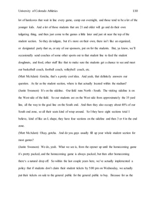 University of Colorado Athletics 130
lot of hardcores that wait in line every game, camp out overnight, and those tend to be a lot of the
younger kids. And a lot of those students that are 21 and older will go and do their own
tailgating thing, and then just come to the games a little later and just sit near the top of the
student section. So they do tailgate, but it’s more on their own, there isn’t like an organized,
or designated party that us, or any of our sponsors, put on for the students. But, ya know, we’ll
occasionally send coaches of some other sports out to that student line to feed the student
doughnuts, and food, other stuff like that to make sure the students get a chance to see and meet
our basketball coach, football coach, volleyball coach, etc.
(Matt McAdam) Gotcha, that’s a pretty cool idea. And yeah, that definitely answers our
question. As far as the student section, where is that actually located within the stadium?
(Justin Swanson) It’s on the sideline. Our field runs North - South. The visiting sideline is on
the West side of the field. So our students are on the West side from approximately the 35 yard
line, all the way to the goal line on the South end. And then they also occupy about 40% of our
South end zone, so all their seats kind of wrap around. So I they have eight sections total I
believe, kind of like an L shape, they have four sections on the sideline and then 3 or 4 in the end
zone.
(Matt McAdam) Okay, gotcha. And do you guys usually fill up your whole student section for
most games?
(Justin Swanson) We do, yeah. What we see is, from the opener up until the homecoming game
it’s pretty packed, and the homecoming game is always packed, but then after homecoming
there‘s a natural drop off. So within the last couple years here, we’ve actually implemented a
policy that if students don’t claim their student tickets by 5:00 pm on Wednesday, we actually
put their tickets on sale to the general public for the general public to buy. Because for us the
 