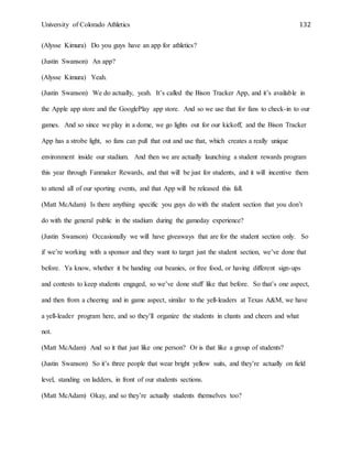University of Colorado Athletics 132
(Alysse Kimura) Do you guys have an app for athletics?
(Justin Swanson) An app?
(Alysse Kimura) Yeah.
(Justin Swanson) We do actually, yeah. It’s called the Bison Tracker App, and it’s available in
the Apple app store and the GooglePlay app store. And so we use that for fans to check-in to our
games. And so since we play in a dome, we go lights out for our kickoff, and the Bison Tracker
App has a strobe light, so fans can pull that out and use that, which creates a really unique
environment inside our stadium. And then we are actually launching a student rewards program
this year through Fanmaker Rewards, and that will be just for students, and it will incentive them
to attend all of our sporting events, and that App will be released this fall.
(Matt McAdam) Is there anything specific you guys do with the student section that you don’t
do with the general public in the stadium during the gameday experience?
(Justin Swanson) Occasionally we will have giveaways that are for the student section only. So
if we’re working with a sponsor and they want to target just the student section, we’ve done that
before. Ya know, whether it be handing out beanies, or free food, or having different sign-ups
and contests to keep students engaged, so we’ve done stuff like that before. So that’s one aspect,
and then from a cheering and in game aspect, similar to the yell-leaders at Texas A&M, we have
a yell-leader program here, and so they’ll organize the students in chants and cheers and what
not.
(Matt McAdam) And so it that just like one person? Or is that like a group of students?
(Justin Swanson) So it’s three people that wear bright yellow suits, and they’re actually on field
level, standing on ladders, in front of our students sections.
(Matt McAdam) Okay, and so they’re actually students themselves too?
 