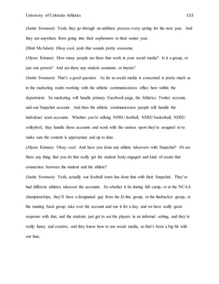 University of Colorado Athletics 133
(Justin Swanson) Yeah, they go through an addition process every spring for the next year. And
they are anywhere from going into their sophomore to their senior year.
(Matt McAdam) Okay cool, yeah that sounds pretty awesome.
(Alysse Kimura) How many people are there that work in your social media? Is it a group, or
just one person? And are there any student assistants or interns?
(Justin Swanson) That’s a good question. As far as social media is concerned is pretty much us
in the marketing realm working with the athletic communications office here within the
department. So marketing will handle primary Facebook page, the Athletics Twitter account,
and our Snapchat account. And then the athletic communication people will handle the
individual team accounts. Whether you’re talking NDSU football, NDSU basketball, NDSU
volleyball, they handle those accounts and work with the various sport they’re assigned to to
make sure the content is appropriate and up to date.
(Alysse Kimura) Okay, cool. And have you done any athlete takeovers with Snapchat? Or are
there any thing that you do that really get the student body engaged and kind of create that
connection between the student and the athlete?
(Justin Swanson) Yeah, actually our football team has done that with their Snapchat. They’ve
had different athletes takeover the accounts. So whether it be during fall camp, or at the NCAA
championships, they’ll have a designated guy from the D-line group, or the linebacker group, or
the running back group, take over the account and run it for a day, and we have really great
response with that, and the students just get to see the players in an informal setting, and they’re
really funny and creative, and they know how to use social media, so that’s been a big hit with
our fans.
 