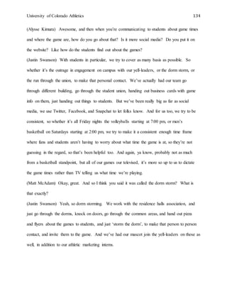 University of Colorado Athletics 134
(Alysse Kimura) Awesome, and then when you’re communicating to students about game times
and where the game are, how do you go about that? Is it more social media? Do you put it on
the website? Like how do the students find out about the games?
(Justin Swanson) With students in particular, we try to cover as many basis as possible. So
whether it’s the outrage in engagement on campus with our yell-leaders, or the dorm storm, or
the run through the union, to make that personal contact. We’ve actually had our team go
through different building, go through the student union, handing out business cards with game
info on them, just handing out things to students. But we’ve been really big as far as social
media, we use Twitter, Facebook, and Snapchat to let folks know. And for us too, we try to be
consistent, so whether it’s all Friday nights the volleyballs starting at 7:00 pm, or men’s
basketball on Saturdays starting at 2:00 pm, we try to make it a consistent enough time frame
where fans and students aren’t having to worry about what time the game is at, so they’re not
guessing in the regard, so that’s been helpful too. And again, ya know, probably not as much
from a basketball standpoint, but all of our games our televised, it’s more so up to us to dictate
the game times rather than TV telling us what time we’re playing.
(Matt McAdam) Okay, great. And so I think you said it was called the dorm storm? What is
that exactly?
(Justin Swanson) Yeah, so dorm storming. We work with the residence halls association, and
just go through the dorms, knock on doors, go through the common areas, and hand out pizza
and flyers about the games to students, and just ‘storm the dorm’, to make that person to person
contact, and invite them to the game. And we’ve had our mascot join the yell-leaders on those as
well, in addition to our athletic marketing interns.
 