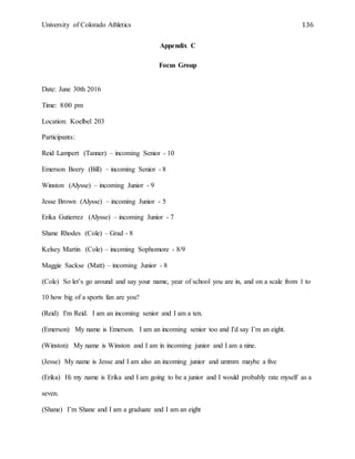 University of Colorado Athletics 136
Appendix C
Focus Group
Date: June 30th 2016
Time: 8:00 pm
Location: Koelbel 203
Participants:
Reid Lampert (Tanner) – incoming Senior - 10
Emerson Beery (Bill) – incoming Senior - 8
Winston (Alysse) – incoming Junior - 9
Jesse Brown (Alysse) – incoming Junior - 5
Erika Gutierrez (Alysse) – incoming Junior - 7
Shane Rhodes (Cole) – Grad - 8
Kelsey Martin (Cole) – incoming Sophomore - 8/9
Maggie Sackse (Matt) – incoming Junior - 8
(Cole) So let’s go around and say your name, year of school you are in, and on a scale from 1 to
10 how big of a sports fan are you?
(Reid) I'm Reid. I am an incoming senior and I am a ten.
(Emerson) My name is Emerson. I am an incoming senior too and I'd say I’m an eight.
(Winston) My name is Winston and I am in incoming junior and I am a nine.
(Jesse) My name is Jesse and I am also an incoming junior and ummm maybe a five
(Erika) Hi my name is Erika and I am going to be a junior and I would probably rate myself as a
seven.
(Shane) I’m Shane and I am a graduate and I am an eight
 