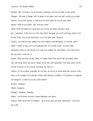 University of Colorado Athletics 137
(Kelsey) Hey I’m Kelsey. I’m an incoming sophomore and I am an eight or nine maybe.
(Maggie) My name is Maggie and I’m going to be a junior next year and I would say an eight.
(Alysse) So our first question is what form of social media do you use most often?
(Shane) What do you mean? Like does text count?
(Reid) Well with intramural sports they text you the day before and that’s really
nice. Sometimes if they text you a few days before the game you read it and forget about it, but
it's nice if they text you the day before so you can make plans around it.
(Alysse) So would you like getting texts from athletics and subscribing to a specific sport?
(Reid) I would as long as I’m not bombarded like we are with emails. So kind of like
intramurals where we can choose if we want to be notified the week before, a few days before,
the day before, or the day of.
(Shane) They also have an app, I think it’s called Game Time and it's like last minute ticket
sales and cheap tickets and tickets change all the time and it guarantees best ticket prices and it's
not just for games it's for concerts and things like that too.
(Alysse) As far as sports, especially for you fans, do you go on social media like because of the
sport, so for example I am a big fan of Ohio State Buckeyes football so I’ll add them on snapchat
and instagram, so what do you use sports related?
(Kelsey) Instagram.
(Shane) Instagram.
(Maggie) Instagram, Snapchat.
(Erika) I use facebook because of game highlights and videos.
(Alysse) What about with CU Athletics. How do you guys get game information? If you use
any at all?
 