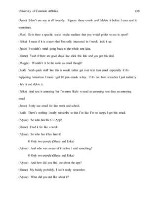 University of Colorado Athletics 138
(Jesse) I don’t use any at all honestly. I ignore those emails and I delete it before I even read it
sometimes.
(Matt) So is there a specific social media medium that you would prefer to use in sport?
(Erika) I mean if it is a sport that I'm really interested in I would look it up.
(Jesse) I wouldn’t mind going back to the whole text idea.
(Shane) Yeah if there are good deals like click this link and you get this deal.
(Maggie) Wouldn’t it be the same as email though?
(Reid) Yeah quick stuff like this is would rather get over text than email especially if it's
happening tomorrow I mean I get 80 plus emails a day. If it's not from a teacher I just instantly
click it and delete it.
(Erika) And text is annoying but I'm more likely to read an annoying text than an annoying
email
(Jesse) I only use email for like work and school.
(Reid) There’s nothing I really subscribe to that I’m like I’m so happy I got this email.
(Alysse) So who has the CU App?
(Shane) I had it for like a week.
(Alysse) So who has it/has had it?
O Only two people (Shane and Erika)
(Alysse) And who was aware of it before I said something?
O Only two people (Shane and Erika)
(Alysse) And how did you find out about the app?
(Shane) My buddy probably, I don’t really remember.
(Alysse) What did you not like about it?
 
