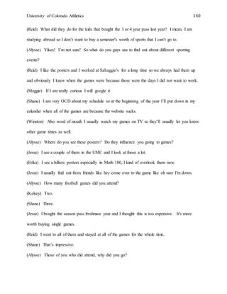 University of Colorado Athletics 140
(Reid) What did they do for the kids that bought the 3 or 4 year pass last year? I mean, I am
studying abroad so I don’t want to buy a semester's worth of sports that I can’t go to.
(Alysse) Yikes! I’m not sure! So what do you guys use to find out about different sporting
events?
(Reid) I like the posters and I worked at Salvaggio's for a long time so we always had them up
and obviously I knew when the games were because those were the days I did not want to work.
(Maggie) If I am really curious I will google it.
(Shane) I am very OCD about my schedule so at the beginning of the year I’ll put down in my
calendar when all of the games are because the website sucks.
(Winston) Also word of mouth I usually watch my games on TV so they’ll usually let you know
other game times as well.
(Alysse) Where do you see these posters? Do they influence you going to games?
(Jesse) I see a couple of them in the UMC and I look at those a lot.
(Erika) I see a billion posters especially in Math 100, I kind of overlook them now.
(Jesse) I usually find out from friends like hey come over to the game like oh sure I'm down.
(Alysse) How many football games did you attend?
(Kelsey) Two.
(Shane) Three.
(Jesse) I bought the season pass freshman year and I thought this is too expensive. It's more
worth buying single games.
(Reid) I went to all of them and stayed at all of the games for the whole time.
(Shane) That’s impressive.
(Alysse) Those of you who did attend, why did you go?
 