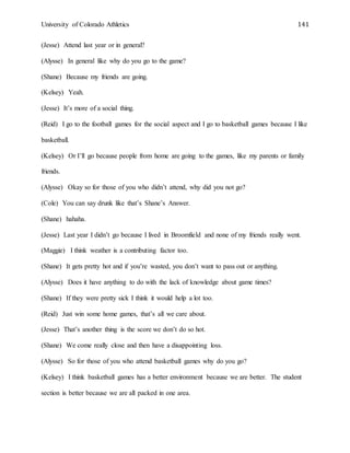 University of Colorado Athletics 141
(Jesse) Attend last year or in general?
(Alysse) In general like why do you go to the game?
(Shane) Because my friends are going.
(Kelsey) Yeah.
(Jesse) It’s more of a social thing.
(Reid) I go to the football games for the social aspect and I go to basketball games because I like
basketball.
(Kelsey) Or I’ll go because people from home are going to the games, like my parents or family
friends.
(Alysse) Okay so for those of you who didn’t attend, why did you not go?
(Cole) You can say drunk like that’s Shane’s Answer.
(Shane) hahaha.
(Jesse) Last year I didn’t go because I lived in Broomfield and none of my friends really went.
(Maggie) I think weather is a contributing factor too.
(Shane) It gets pretty hot and if you’re wasted, you don’t want to pass out or anything.
(Alysse) Does it have anything to do with the lack of knowledge about game times?
(Shane) If they were pretty sick I think it would help a lot too.
(Reid) Just win some home games, that’s all we care about.
(Jesse) That’s another thing is the score we don’t do so hot.
(Shane) We come really close and then have a disappointing loss.
(Alysse) So for those of you who attend basketball games why do you go?
(Kelsey) I think basketball games has a better environment because we are better. The student
section is better because we are all packed in one area.
 
