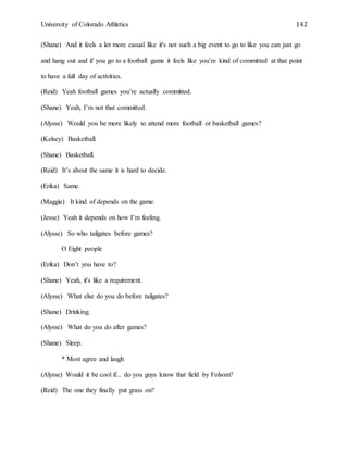 University of Colorado Athletics 142
(Shane) And it feels a lot more casual like it's not such a big event to go to like you can just go
and hang out and if you go to a football game it feels like you’re kind of committed at that point
to have a full day of activities.
(Reid) Yeah football games you’re actually committed.
(Shane) Yeah, I’m not that committed.
(Alysse) Would you be more likely to attend more football or basketball games?
(Kelsey) Basketball.
(Shane) Basketball.
(Reid) It’s about the same it is hard to decide.
(Erika) Same.
(Maggie) It kind of depends on the game.
(Jesse) Yeah it depends on how I’m feeling.
(Alysse) So who tailgates before games?
O Eight people
(Erika) Don’t you have to?
(Shane) Yeah, it's like a requirement.
(Alysse) What else do you do before tailgates?
(Shane) Drinking.
(Alysse) What do you do after games?
(Shane) Sleep.
* Most agree and laugh
(Alysse) Would it be cool if... do you guys know that field by Folsom?
(Reid) The one they finally put grass on?
 