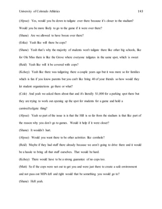 University of Colorado Athletics 143
(Alysse) Yes, would you be down to tailgate over there because it’s closer to the stadium?
Would you be more likely to go to the game if it were over there?
(Shane) Are we allowed to have booze over there?
(Erika) Yeah like will there be cops?
(Shane) Yeah that’s why the majority of students won't tailgate there like other big schools, like
for Ole Miss there is like the Grove where everyone tailgates in the same spot, which is sweet
(Reid) Yeah like will it be covered with cops?
(Kelsey) Yeah like there was tailgating there a couple years ago but it was more so for families
which is fun if you know parents but you can't like bring 40 of your friends so how would they
let student organizations go there or what?
(Cole) And yeah we asked them about that and it's literally $1,000 for a parking spot there but
they are trying to work out opening up the spot for students for a game and hold a
carnival/tailgate thing?
(Alysse) Yeah so part of the issue is is that the Hill is so far from the stadium is that like part of
the reason why you don’t go to games. Would it help if it were closer?
(Shane) It wouldn’t hurt.
(Alysse) Would you want there to be other activities like cornhole?
(Reid) Maybe if they had stuff there already because we aren’t going to drive there and it would
be a hassle to bring all that stuff ourselves. That would be hard.
(Kelsey) There would have to be a strong guarantee of no cops too.
(Matt) So if the cops were not out to get you and were just there to create a safe environment
and not pass out MIPs left and right would that be something you would go to?
(Shane) Hell yeah.
 