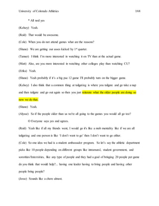 University of Colorado Athletics 144
* All nod yes
(Kelsey) Yeah.
(Reid) That would be awesome.
(Cole) When you do not attend games what are the reasons?
(Shane) We are getting our asses kicked by 1st quarter.
(Tanner) I think I’m more interested in watching it on TV than at the actual game.
(Matt) Also, are you more interested in watching other colleges play than watching CU?
(Erika) Yeah.
(Shane) Yeah probably if it’s a big pac 12 game I'll probably turn on the bigger game.
(Kelsey) I also think that a common thing at tailgating is where you tailgate and go take a nap
and then tailgate and go out again so then you just reiterate what the older people are doing so
now we do that.
(Shane) Yeah.
(Alysse) So if the people older than us we're all going to the games you would all go too?
O Everyone says yes and agrees.
(Reid) Yeah like if all my friends went, I would go it's like a mob mentality like if we are all
tailgating and one person is like ‘I don’t want to go’ then I don’t want to go either.
(Cole) So one idea we had is a student ambassador program. So let’s say the athletic department
picks like 10 people depending on different groups like intramural, student government, and
sororities/fraternities, like any type of people and they had a goal of bringing 20 people per game
do you think that would help?... having one leader having to bring people and having other
people bring people?
(Jesse) Sounds like a chore almost.
 