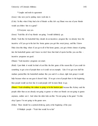 University of Colorado Athletics 145
* Laughs and nods in agreement
(Jesse) Like now you’re putting more work into it.
(Cole) So like what if they had a lot of friends so like let's say Shane was one of your friends
would you follow him to a game?
O Everyone says yes.
(Jesse) Yeah like all of my friends are going, I would definitely go.
(Reid) Yeah like for basketball they should do an incentives program like we already have the
incentive of if you go to the last five home games you got this sweet jersey, and like I know
Duke does this thing where if you go to all of the home games, you get a better chance of getting
into the basketball games and I know we don’t have that kind of sports but like you can like –
incentive programs are good.
(Shane) Yeah incentive programs are smart.
(Reid) I just think it would be kind of cool like the first game of the season like if you could do
something to get a ton of people there so it could set an example. Like if we got even half the
stadium packed like the basketball stadium like you said it’s a closer, tight knit group it would
help because when no one goes it doesn’t help. If we get a ton of people there in the beginning,
then people would see how fun it is and people will be more likely to go.
(Shane) Yeah rebuilding the culture is going to be the hardest part because like Kelsey said the
people older than us are already not going to games so when our friends are not going to games
anymore, neither am I. And when the older kids are like ‘I'm not going to the game’ I’m like
okay I guess I’m not going to the games now.
(Erika) There should be a carnival-drinking party at the beginning of the year.
O Multiple people - “Yeah that would be so fun”
 