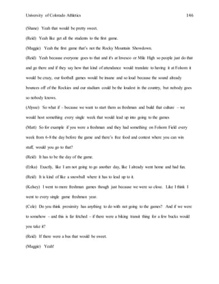 University of Colorado Athletics 146
(Shane) Yeah that would be pretty sweet.
(Reid) Yeah like get all the students to the first game.
(Maggie) Yeah the first game that’s not the Rocky Mountain Showdown.
(Reid) Yeah because everyone goes to that and it's at Invesco or Mile High so people just do that
and go there and if they say how that kind of attendance would translate to having it at Folsom it
would be crazy, our football games would be insane and so loud because the sound already
bounces off of the Rockies and our stadium could be the loudest in the country, but nobody goes
so nobody knows.
(Alysse) So what if – because we want to start them as freshman and build that culture – we
would host something every single week that would lead up into going to the games
(Matt) So for example if you were a freshman and they had something on Folsom Field every
week from 6-8 the day before the game and there’s free food and contest where you can win
stuff, would you go to that?
(Reid) It has to be the day of the game.
(Erika) Exactly, like I am not going to go another day, like I already went home and had fun.
(Reid) It is kind of like a snowball where it has to lead up to it.
(Kelsey) I went to more freshman games though just because we were so close. Like I think I
went to every single game freshman year.
(Cole) Do you think proximity has anything to do with not going to the games? And if we were
to somehow – and this is far fetched – if there were a biking transit thing for a few bucks would
you take it?
(Reid) If there were a bus that would be sweet.
(Maggie) Yeah!
 