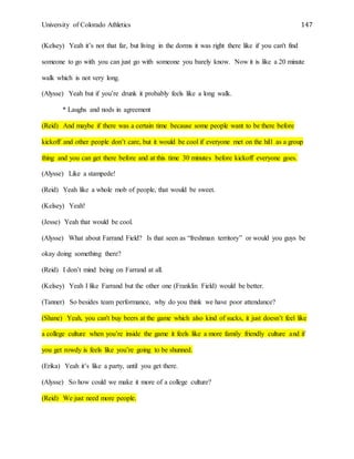 University of Colorado Athletics 147
(Kelsey) Yeah it’s not that far, but living in the dorms it was right there like if you can't find
someone to go with you can just go with someone you barely know. Now it is like a 20 minute
walk which is not very long.
(Alysse) Yeah but if you’re drunk it probably feels like a long walk.
* Laughs and nods in agreement
(Reid) And maybe if there was a certain time because some people want to be there before
kickoff and other people don’t care, but it would be cool if everyone met on the hill as a group
thing and you can get there before and at this time 30 minutes before kickoff everyone goes.
(Alysse) Like a stampede!
(Reid) Yeah like a whole mob of people, that would be sweet.
(Kelsey) Yeah!
(Jesse) Yeah that would be cool.
(Alysse) What about Farrand Field? Is that seen as “freshman territory” or would you guys be
okay doing something there?
(Reid) I don’t mind being on Farrand at all.
(Kelsey) Yeah I like Farrand but the other one (Franklin Field) would be better.
(Tanner) So besides team performance, why do you think we have poor attendance?
(Shane) Yeah, you can't buy beers at the game which also kind of sucks, it just doesn’t feel like
a college culture when you’re inside the game it feels like a more family friendly culture and if
you get rowdy is feels like you’re going to be shunned.
(Erika) Yeah it’s like a party, until you get there.
(Alysse) So how could we make it more of a college culture?
(Reid) We just need more people.
 