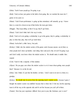 University of Colorado Athletics 148
(Erika) Yeah if more people go, I'm going to go.
(Reid) Yeah we have just gotten in the habit of not going, like we watched the team win 5
games in two years so.
(Shane) Yeah if team performance is going up then attendance will naturally go up. I know
there is a want for a boost on top of that before the team gets better.
(Maggie) They keep telling us that if we go, they’ll get better.
(Shane) Yeah I don’t think that’s the way it works.
(Reid) Yeah we’re not getting a scholarship to go to the games, they’re getting a scholarship to
play so when they play, then we'll go watch them.
(Shane) ha-ha that’s a little heavy, but yeah.
(Kelsey) I think also the student section of the games sucks because anyone can sit there so
when people don’t show up families start sitting there and you’re like oh well I'm going to go
and I don’t really even know where the student section is. We should make it smaller then
expand.
(Cole) Yeah it’s like a majority of that stadium.
(Alysse) Do you guys care where the student section is or is it more about getting more people
there? Because it is on the far end.
(Erika) Like I think it’s just that the families sit there. I don’t want to sit next to a baby or a
grandpa.
(Kelsey) We should also be across from the opposing team’s student section because I guess I
thought the student section was midfield because that is where the C-Unit sits, but the opposing
team is all the way on the opposite side and it's not fun because you can't yell at them.
(Tanner) How has your experience differed from year to year, like freshman year vs now?
 