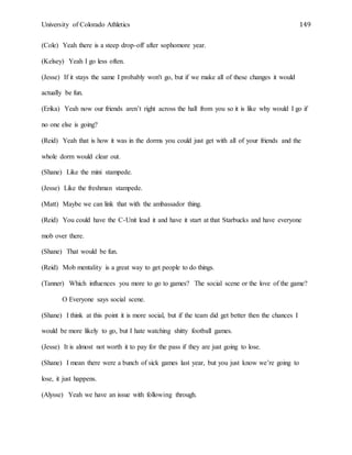 University of Colorado Athletics 149
(Cole) Yeah there is a steep drop-off after sophomore year.
(Kelsey) Yeah I go less often.
(Jesse) If it stays the same I probably won't go, but if we make all of these changes it would
actually be fun.
(Erika) Yeah now our friends aren’t right across the hall from you so it is like why would I go if
no one else is going?
(Reid) Yeah that is how it was in the dorms you could just get with all of your friends and the
whole dorm would clear out.
(Shane) Like the mini stampede.
(Jesse) Like the freshman stampede.
(Matt) Maybe we can link that with the ambassador thing.
(Reid) You could have the C-Unit lead it and have it start at that Starbucks and have everyone
mob over there.
(Shane) That would be fun.
(Reid) Mob mentality is a great way to get people to do things.
(Tanner) Which influences you more to go to games? The social scene or the love of the game?
O Everyone says social scene.
(Shane) I think at this point it is more social, but if the team did get better then the chances I
would be more likely to go, but I hate watching shitty football games.
(Jesse) It is almost not worth it to pay for the pass if they are just going to lose.
(Shane) I mean there were a bunch of sick games last year, but you just know we’re going to
lose, it just happens.
(Alysse) Yeah we have an issue with following through.
 