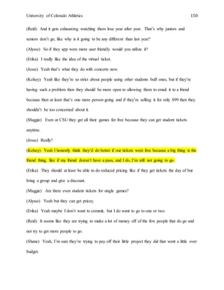 University of Colorado Athletics 150
(Reid) And it gets exhausting watching them lose year after year. That’s why juniors and
seniors don’t go, like why is it going to be any different than last year?
(Alysse) So if they app were more user friendly would you utilize it?
(Erika) I really like the idea of the virtual ticket.
(Jesse) Yeah that’s what they do with concerts now.
(Kelsey) Yeah like they’re so strict about people using other students buff ones, but if they’re
having such a problem then they should be more open to allowing them to email it to a friend
because then at least that’s one more person going and if they’re selling it for only $99 then they
shouldn’t be too concerned about it.
(Maggie) Even at CSU they get all their games for free because they can get student tickets
anytime.
(Jesse) Really?
(Kelsey) Yeah I honestly think they’d do better if our tickets were free because a big thing is the
friend thing, like if my friend doesn’t have a pass, and I do, I’m still not going to go.
(Erika) They should at least be able to do reduced pricing like if they get tickets the day of but
bring a group and give a discount.
(Maggie) Are there even student tickets for single games?
(Alysse) Yeah but they can get pricey.
(Erika) Yeah maybe I don’t want to commit, but I do want to go to one or two.
(Reid) It seems like they are trying to make a lot of money off of the few people that do go and
not try to get more people to go.
(Shane) Yeah, I’m sure they’re trying to pay off their little project they did that went a little over
budget.
 