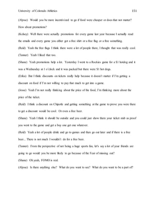 University of Colorado Athletics 151
(Alysse) Would you be more incentivized to go if food were cheaper or does that not matter?
How about promotions?
(Kelsey) Well there were actually promotions for every game last year because I actually read
the emails and every game you either got a free shirt or a free flag or a free something.
(Reid) Yeah the free flags I think there were a lot of people there, I thought that was really cool.
(Tanner) Yeah I liked that too.
(Shane) Yeah promotions help a lot. Yesterday I went to a Rockies game for a $1 hotdog and it
was a Wednesday at 1 o’clock and it was packed but there were $1 hot dogs.
(Erika) But I think discounts on tickets really help because it doesn’t matter if I’m getting a
discount on food if I’m not willing to pay that much to get into a game.
(Jesse) Yeah I’m not really thinking about the price of the food, I’m thinking more about the
price of the ticket.
(Reid) I think a discount on Chipotle and getting something at the game to prove you were there
to get a discount would be cool. Or even a free beer.
(Shane) Yeah I think it should be outside and you could just show them your ticket stub as proof
you went to the game and get a buy one get one whatever.
(Reid) Yeah a lot of people drink and go to games and then go out later and if there is a free
beer... There is not much I wouldn’t do for a free beer.
(Tanner) From the perspective of not being a huge sports fan, let's say a lot of your friends are
going to go would you be more likely to go because of the Fear of missing out?
(Shane) Oh yeah, FOMO is real.
(Alysse) Is there anything else? What do you want to see? What do you want to be a part of?
 