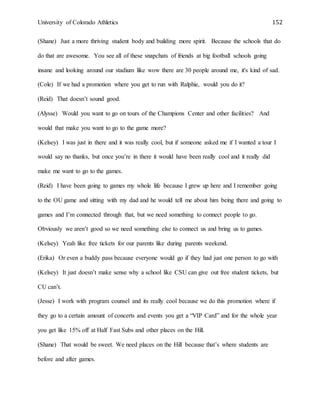University of Colorado Athletics 152
(Shane) Just a more thriving student body and building more spirit. Because the schools that do
do that are awesome. You see all of these snapchats of friends at big football schools going
insane and looking around our stadium like wow there are 30 people around me, it's kind of sad.
(Cole) If we had a promotion where you get to run with Ralphie, would you do it?
(Reid) That doesn’t sound good.
(Alysse) Would you want to go on tours of the Champions Center and other facilities? And
would that make you want to go to the game more?
(Kelsey) I was just in there and it was really cool, but if someone asked me if I wanted a tour I
would say no thanks, but once you’re in there it would have been really cool and it really did
make me want to go to the games.
(Reid) I have been going to games my whole life because I grew up here and I remember going
to the OU game and sitting with my dad and he would tell me about him being there and going to
games and I’m connected through that, but we need something to connect people to go.
Obviously we aren’t good so we need something else to connect us and bring us to games.
(Kelsey) Yeah like free tickets for our parents like during parents weekend.
(Erika) Or even a buddy pass because everyone would go if they had just one person to go with
(Kelsey) It just doesn’t make sense why a school like CSU can give out free student tickets, but
CU can’t.
(Jesse) I work with program counsel and its really cool because we do this promotion where if
they go to a certain amount of concerts and events you get a “VIP Card” and for the whole year
you get like 15% off at Half Fast Subs and other places on the Hill.
(Shane) That would be sweet. We need places on the Hill because that’s where students are
before and after games.
 