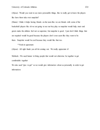 University of Colorado Athletics 153
(Alysse) Would you want to see more personable things, like to really get to know the players
like have them take over snapchat?
(Shane) I think it helps having friends on the team like we are friends with some of the
basketball players like oh we are going to see our boy play so snapchat would help, meet and
greets make the athletes feel not so superstar, but snapchat is good. I just don’t think things that
are required would be good because the players don’t even seem like they want to be
there. Snapchat would be cool because they would like that too.
* Nods in agreement
(Alysse) All right thank you all for coming out. We really appreciate it!
Methods : We used humor to bring people that would not otherwise be together to get
comfortable together
We also used “give to get” so we would give information about us personally in order to get
information.
 
