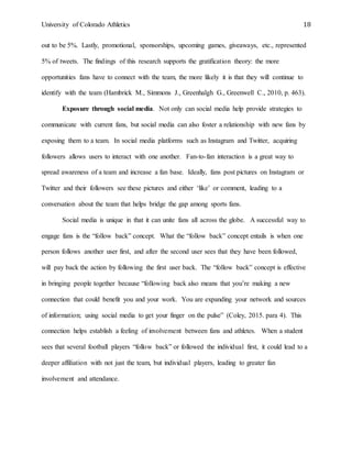 University of Colorado Athletics 18
out to be 5%. Lastly, promotional, sponsorships, upcoming games, giveaways, etc., represented
5% of tweets. The findings of this research supports the gratification theory: the more
opportunities fans have to connect with the team, the more likely it is that they will continue to
identify with the team (Hambrick M., Simmons J., Greenhalgh G., Greenwell C., 2010, p. 463).
Exposure through social media. Not only can social media help provide strategies to
communicate with current fans, but social media can also foster a relationship with new fans by
exposing them to a team. In social media platforms such as Instagram and Twitter, acquiring
followers allows users to interact with one another. Fan-to-fan interaction is a great way to
spread awareness of a team and increase a fan base. Ideally, fans post pictures on Instagram or
Twitter and their followers see these pictures and either ‘like’ or comment, leading to a
conversation about the team that helps bridge the gap among sports fans.
Social media is unique in that it can unite fans all across the globe. A successful way to
engage fans is the “follow back” concept. What the “follow back” concept entails is when one
person follows another user first, and after the second user sees that they have been followed,
will pay back the action by following the first user back. The “follow back” concept is effective
in bringing people together because “following back also means that you’re making a new
connection that could benefit you and your work. You are expanding your network and sources
of information; using social media to get your finger on the pulse” (Coley, 2015. para 4). This
connection helps establish a feeling of involvement between fans and athletes. When a student
sees that several football players “follow back” or followed the individual first, it could lead to a
deeper affiliation with not just the team, but individual players, leading to greater fan
involvement and attendance.
 