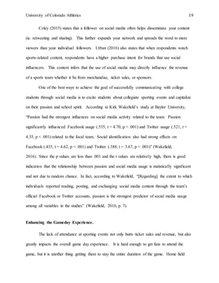University of Colorado Athletics 19
Coley (2015) states that a follower on social media often helps disseminate your content
(ie. retweeting and sharing). This further expands your network and spreads the word to more
viewers than your individual followers. Urban (2016) also states that when respondents watch
sports-related content, respondents have a higher purchase intent for brands that use social
influencers. This context infers that the use of social media may directly influence the revenue
of a sports team whether it be from merchandise, ticket sales, or sponsors.
One of the best ways to achieve the goal of successfully communicating with college
students through social media is to excite students about collegiate sporting events and capitalize
on their passion and school spirit. According to Kirk Wakefield’s study at Baylor University,
“Passion had the strongest influences on social media activity related to the team. Passion
significantly influenced Facebook usage (.535, t = 4.70, p < .001) and Twitter usage (.521, t =
4.35, p < .001) related to the focal team. Social identification also had strong effects on
Facebook (.435, t = 4.62, p < .001) and Twitter (.388, t = 3.67, p < .001)” (Wakefield,
2016). Since the p values are less than .001 and the t values are relatively high, there is good
indication that the relationship between passion and social media usage is statistically significant
and not due to random chance. In fact, according to Wakefield, “[Regarding] the extent to which
individuals reported reading, posting, and exchanging social media content through the team’s
official Facebook or Twitter accounts, passion is the strongest predictor of social media usage
among all variables in the studies” (Wakefield, 2016, p. 7).
Enhancing the Gameday Experience.
The lack of attendance at sporting events not only hurts ticket sales and revenue, but also
greatly impacts the overall game day experience. It is hard enough to get fans to attend the
game, but it is another thing getting them to stay the entire duration of the game. Home field
 