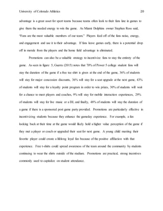 University of Colorado Athletics 20
advantage is a great asset for sport teams because teams often look to their fans late in games to
give them the needed energy to win the game. As Miami Dolphins owner Stephen Ross said,
“Fans are the most valuable members of our team.” Players feed off of the fans noise, energy,
and engagement and use it to their advantage. If fans leave games early, there is a potential drop
off in morale from the players and the home field advantage is eliminated.
Promotions can also be a valuable strategy to incentivize fans to stay the entirety of the
game. As seen in figure 5, Guerra (2015) notes that 70% of Power 5 college student fans will
stay the duration of the game if a free tee shirt is given at the end of the game, 36% of students
will stay for major concession discounts, 36% will stay for a seat upgrade at the next game, 43%
of students will stay for a loyalty point program in order to win prizes, 30% of students will wait
for a chance to meet players and coaches, 9% will stay for mobile interaction experiences, 29%
of students will stay for live music or a DJ, and finally, 48% of students will stay the duration of
a game if there is a sponsored post game party provided. Promotions are particularly effective in
incentivizing students because they enhance the gameday experience. For example, a fan
looking back at their time at the game would likely hold a higher value perception of the game if
they met a player or coach or upgraded their seat for next game. A young child meeting their
favorite player could create a lifelong loyal fan because of the positive affiliation with that
experience. Free t-shirts could spread awareness of the team around the community by students
continuing to wear the shirts outside of the stadium. Promotions are practical, strong incentives
commonly used to capitalize on student attendance.
 