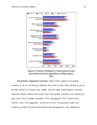 University of Colorado Athletics 21
Fan gameday engagement/ experience. Being actively engaged in the gameday
experience is one of, if not the most, influential factor when it comes to fans deciding to stay for
the entire duration of a sporting event. Insights from the college football gameday experience
found that “students indicated their favorite parts of the gameday experience were watching live
game action (23%), in stadium atmosphere (17%), and tailgating (15%)” (Guerra, 2015).
However, what is “fan engagement”, and how do we do it? Two perception studies were
conducted to confirm the proposed three-dimensional fan-engagement scale: management
 