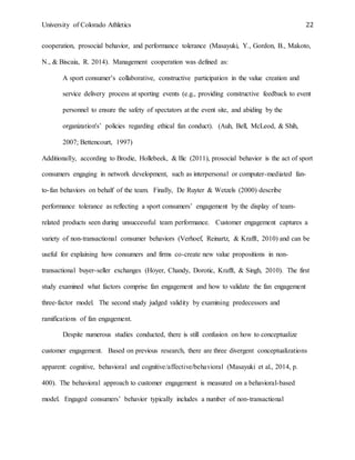 University of Colorado Athletics 22
cooperation, prosocial behavior, and performance tolerance (Masayuki, Y., Gordon, B., Makoto,
N., & Biscaia, R. 2014). Management cooperation was defined as:
A sport consumer’s collaborative, constructive participation in the value creation and
service delivery process at sporting events (e.g., providing constructive feedback to event
personnel to ensure the safety of spectators at the event site, and abiding by the
organization's’ policies regarding ethical fan conduct). (Auh, Bell, McLeod, & Shih,
2007; Bettencourt, 1997)
Additionally, according to Brodie, Hollebeek, & Ilic (2011), prosocial behavior is the act of sport
consumers engaging in network development, such as interpersonal or computer-mediated fan-
to-fan behaviors on behalf of the team. Finally, De Ruyter & Wetzels (2000) describe
performance tolerance as reflecting a sport consumers’ engagement by the display of team-
related products seen during unsuccessful team performance. Customer engagement captures a
variety of non-transactional consumer behaviors (Verhoef, Reinartz, & Krafft, 2010) and can be
useful for explaining how consumers and firms co-create new value propositions in non-
transactional buyer-seller exchanges (Hoyer, Chandy, Dorotic, Krafft, & Singh, 2010). The first
study examined what factors comprise fan engagement and how to validate the fan engagement
three-factor model. The second study judged validity by examining predecessors and
ramifications of fan engagement.
Despite numerous studies conducted, there is still confusion on how to conceptualize
customer engagement. Based on previous research, there are three divergent conceptualizations
apparent: cognitive, behavioral and cognitive/affective/behavioral (Masayuki et al., 2014, p.
400). The behavioral approach to customer engagement is measured on a behavioral-based
model. Engaged consumers’ behavior typically includes a number of non-transactional
 