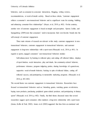 University of Colorado Athletics 23
behaviors, such as consumer-to-consumer interactions, blogging, writing reviews,
recommendations, or word-of-mouth activity. Based on these criteria, “customer engagement
reflects a consumer’s non-transactional behavior and is a significant route for creating, building,
and enhancing consumer-firm relationships” (Hoyer, et al., 2010, p. 402). On the contrary,
another view of customer engagement is based on insight and perception. Sprott, Czellar, and
Spangenberg (2009) note that consumers’ tend to incorporate their own favorite brands into the
self-concept of customer engagement.
Three main streams of research are relevant to this study: customer engagement in non-
transactional behaviors, customer engagement in transactional behaviors, and customer
engagement in long-term relationships with a sport team (Masayuki et al., 2014, p. 401). In
regards to sports, engaged consumers’ non-transactional behaviors include:
Self-enhancement by basking in reflected glory and cutting off reflected failure, displays
of sport fandom, social interaction, play and rituals, fan community-related behavior,
performance tolerance, pregame tailgating parties, sharing knowledge of a game/team,
supportive word-of-mouth behavior, basking in spite of reflected failure, cutting off
reflected success, and participating in memorable marketing programs. (Masayuki et al.
2014, p. 401-402)
The second theme was customer engagement in transactional behaviors. Researchers have
focused on transactional behaviors such as, “attending games, watching games on television,
buying team products, purchasing peripheral game-related products, and participating in fantasy
sports” (Masayuki et al. 2014, p. 402). Finally, the third theme discussed states that several
researchers suggest sport consumers often maintain a long-term relationship with a sport team
(James, Kolbe & Trail, 2002). James et al. (2002) suggested that fans form an emotional and
 