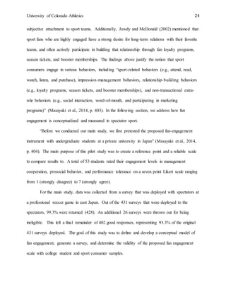 University of Colorado Athletics 24
subjective attachment to sport teams. Additionally, Jowdy and McDonald (2002) mentioned that
sport fans who are highly engaged have a strong desire for long-term relations with their favorite
teams, and often actively participate in building that relationship through fan loyalty programs,
season tickets, and booster memberships. The findings above justify the notion that sport
consumers engage in various behaviors, including “sport-related behaviors (e.g., attend, read,
watch, listen, and purchase), impression-management behaviors, relationship-building behaviors
(e.g., loyalty programs, season tickets, and booster memberships), and non-transactional extra-
role behaviors (e.g., social interaction, word-of-mouth, and participating in marketing
programs)” (Masayuki et al., 2014, p. 403). In the following section, we address how fan
engagement is conceptualized and measured in spectator sport.
“Before we conducted our main study, we first pretested the proposed fan-engagement
instrument with undergraduate students at a private university in Japan” (Masayuki et al., 2014,
p. 404). The main purpose of this pilot study was to create a reference point and a reliable scale
to compare results to. A total of 53 students rated their engagement levels in management
cooperation, prosocial behavior, and performance tolerance on a seven point Likert scale ranging
from 1 (strongly disagree) to 7 (strongly agree).
For the main study, data was collected from a survey that was deployed with spectators at
a professional soccer game in east Japan. Out of the 431 surveys that were deployed to the
spectators, 99.3% were returned (428). An additional 26 surveys were thrown out for being
ineligible. This left a final remainder of 402 good responses, representing 93.3% of the original
431 surveys deployed. The goal of this study was to define and develop a conceptual model of
fan engagement, generate a survey, and determine the validity of the proposed fan engagement
scale with college student and sport consumer samples.
 