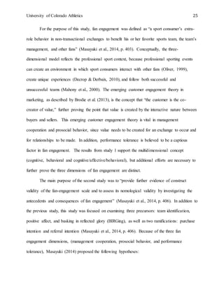 University of Colorado Athletics 25
For the purpose of this study, fan engagement was defined as “a sport consumer’s extra-
role behavior in non-transactional exchanges to benefit his or her favorite sports team, the team’s
management, and other fans” (Masayuki et al., 2014, p. 403). Conceptually, the three-
dimensional model reflects the professional sport context, because professional sporting events
can create an environment in which sport consumers interact with other fans (Oliver, 1999),
create unique experiences (Decrop & Derbaix, 2010), and follow both successful and
unsuccessful teams (Mahony et al., 2000). The emerging customer engagement theory in
marketing, as described by Brodie et al. (2013), is the concept that “the customer is the co-
creator of value,” further proving the point that value is created by the interactive nature between
buyers and sellers. This emerging customer engagement theory is vital in management
cooperation and prosocial behavior, since value needs to be created for an exchange to occur and
for relationships to be made. In addition, performance tolerance is believed to be a captious
factor in fan engagement. The results from study 1 support the multidimensional concept
(cognitive, behavioral and cognitive/affective/behavioral), but additional efforts are necessary to
further prove the three dimensions of fan engagement are distinct.
The main purpose of the second study was to “provide further evidence of construct
validity of the fan-engagement scale and to assess its nomological validity by investigating the
antecedents and consequences of fan engagement” (Masayuki et al., 2014, p. 406). In addition to
the previous study, this study was focused on examining three precursors: team identification,
positive affect, and basking in reflected glory (BIRGing), as well as two ramifications: purchase
intention and referral intention (Masayuki et al., 2014, p. 406). Because of the three fan
engagement dimensions, (management cooperation, prosocial behavior, and performance
tolerance), Masayuki (2014) proposed the following hypotheses:
 