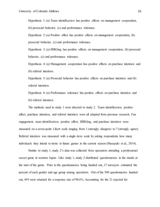 University of Colorado Athletics 26
Hypothesis 1: (a) Team identification has positive effects on management cooperation,
(b) prosocial behavior, (c) and performance tolerance.
Hypothesis 2: (a) Positive affect has positive effects on management cooperation, (b)
prosocial behavior, (c) and performance tolerance.
Hypothesis 3: (a) BIRGing has positive effects on management cooperation, (b) prosocial
behavior, (c) and performance tolerance.
Hypothesis 4: (a) Management cooperation has positive effects on purchase intention and
(b) referral intention.
Hypothesis 5: (a) Prosocial behavior has positive effects on purchase intention and (b)
referral intention.
Hypothesis 6: (a) Performance tolerance has positive effects on purchase intention and
(b) referral intention.
The methods used in study 1 were directed to study 2. Team identification, positive
affect, purchase intention, and referral intention were all adapted from previous research. Fan
engagement, team identification, positive affect, BIRGing, and purchase intention were
measured on a seven-point Likert scale ranging from 1 (strongly disagree) to 7 (strongly agree).
Referral intention was measured with a single-item scale by asking respondents how many
individuals they intend to invite to future games in the current season (Masayuki et al., 2014).
Similar to study 1, study 2’s data was collected from spectators attending a professional
soccer game in western Japan. Like study 1, study 2 distributed questionnaires in the stands at
the start of the game. Prior to the questionnaires being handed out, 17 surveyors estimated the
percent of each gender and age group among spectators. Out of the 500 questionnaires handed
out, 493 were returned for a response rate of 98.6%. Accounting for the 21 rejected for
 