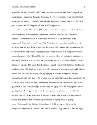 University of Colorado Athletics 27
ineligibility, the final remainder of 472 good responses represented 94.4% of the original 500
questionnaires. Regarding the results from study 2, 64% of respondents were male (303) and
the average age was 40.77 years old, with one-third of subjects between ages 40-49, 26.7% 50
years or older, 18.9% 30-39 years old, and 18% 20-29 years old.
The results for H1a, H1b, and H1c indicated that there is a positive correlation between
team identification and management cooperation, prosocial behavior, and performance
tolerance. “Team identification is an important precursor of all the dimensions of fan
engagement” (Masayuki et. al., 2014, p. 409). When fans have a positive identification with
their team, they are more likely to participate in creating value, support their team through fan-
to-fan interactions, and continue to purchase team-related products even during unsuccessful
team performance. H2a, H2b, and H2c show the positive effect was statistically significant in
determining management cooperation and performance tolerance, but prosocial behavior is not
statistically relevant. The results from hypothesis H3a and H3b support the theory that basking
in reflected glory (BIRGing) can be used to predict management cooperation and social behavior
because fans participate in creating value by engaging in network development through
communicating with other fans. H3c, however, was not supported because fans are not likely to
go out and buy a modern day jersey just because that team won the championship fifteen years
ago, similar to how a random sample audience may not enjoy music that was popular a decade
ago. Hypothesis H4a supports the theory that management cooperation is correlated with
purchase intention. When fans intend to purchase products such as jerseys, t-shirts, hats, or
pictures, they increase their constructive participation in creating value at sporting
events. Consequently, the findings for hypothesis H4b did not support the theory that
management cooperation is correlated with referral intention. Hypothesis H5a does not support
 