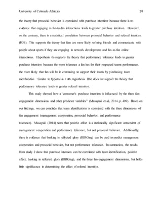University of Colorado Athletics 28
the theory that prosocial behavior is correlated with purchase intention because there is no
evidence that engaging in fan-to-fan interactions leads to greater purchase intention. However,
on the contrary, there is a statistical correlation between prosocial behavior and referral intention
(H5b). This supports the theory that fans are more likely to bring friends and communicate with
people about sports if they are engaging in network development and fan-to-fan online
interactions. Hypothesis 6a supports the theory that performance tolerance leads to greater
purchase intention because the more tolerance a fan has for their respected teams performance,
the more likely that fan will be in continuing to support their teams by purchasing team
merchandise. Similar to hypothesis H4b, hypothesis H6b does not support the theory that
performance tolerance leads to greater referral intention.
This study showed how a “consumer's purchase intention is influenced by the three fan-
engagement dimensions and other predictor variables” (Masayuki et al., 2014, p. 409). Based on
our findings, we can conclude that team identification is correlated with the three dimensions of
fan engagement (management cooperation, prosocial behavior, and performance
tolerance). Masayuki (2014) notes that positive affect is a statistically significant antecedent of
management cooperation and performance tolerance, but not prosocial behavior. Additionally,
there is evidence that basking in reflected glory (BIRGing) can be used to predict management
cooperation and prosocial behavior, but not performance tolerance. In summation, the results
from study 2 show that purchase intention can be correlated with team identification, positive
affect, basking in reflected glory (BIRGing), and the three fan-engagement dimensions, but holds
little significance in determining the effect of referral intention.
 