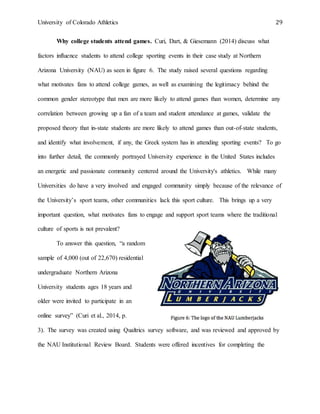 University of Colorado Athletics 29
Why college students attend games. Curi, Dart, & Giesemann (2014) discuss what
factors influence students to attend college sporting events in their case study at Northern
Arizona University (NAU) as seen in figure 6. The study raised several questions regarding
what motivates fans to attend college games, as well as examining the legitimacy behind the
common gender stereotype that men are more likely to attend games than women, determine any
correlation between growing up a fan of a team and student attendance at games, validate the
proposed theory that in-state students are more likely to attend games than out-of-state students,
and identify what involvement, if any, the Greek system has in attending sporting events? To go
into further detail, the commonly portrayed University experience in the United States includes
an energetic and passionate community centered around the University's athletics. While many
Universities do have a very involved and engaged community simply because of the relevance of
the University’s sport teams, other communities lack this sport culture. This brings up a very
important question, what motivates fans to engage and support sport teams where the traditional
culture of sports is not prevalent?
To answer this question, “a random
sample of 4,000 (out of 22,670) residential
undergraduate Northern Arizona
University students ages 18 years and
older were invited to participate in an
online survey” (Curi et al., 2014, p.
3). The survey was created using Qualtrics survey software, and was reviewed and approved by
the NAU Institutional Review Board. Students were offered incentives for completing the
 