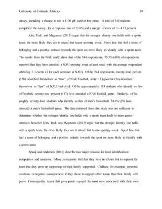 University of Colorado Athletics 30
survey, including a chance to win a $100 gift card or free pizza. A total of 544 students
completed the survey, for a response rate of 13.6% and a margin of error of +/- 4.15 percent.
Kim, Trail, and Magnusen (2013) argue that the stronger identity one holds with a sports
team, the more likely they are to attend that teams sporting event. Sport fans that feel a sense of
belonging and a positive attitude towards the sport are more likely to identify with a sports team.
The results from the NAU study show that of the 544 respondents, 75.3% (410) of respondents
reported that they have attended a NAU sporting event at least once, with the average respondent
attending 7.3 events (2 for each semester at NAU). Of the 544 respondents, twenty-nine percent
(158) described themselves as “fans” of NAU Football, while 13.6 percent (74) described
themselves as “fans” of NAU Basketball. Of the approximately 158 students who identify as fans
of Football, seventy-one percent (113) have attended a NAU football game. Similarly, of the
roughly seventy-four students who identify as fans of men’s basketball, 38.6% (29) have
attended a men’s basketball game. The data retrieved from this study was not sufficient to
determine whether the stronger identity one holds with a sports team leads to more games
attended, however Kim, Trail, and Magnusen (2013) argue that the stronger identity one holds
with a sports team, the more likely they are to attend that teams sporting event. Sport fans that
feel a sense of belonging and a positive attitude towards the sport are more likely to identify with
a sports team.
Spaaij and Anderson (2010) describe two major reasons for team identification:
compulsion and sanctions. Many participants feel that they have no choice but to support the
team that they grew up supporting or their family supported. Children, for example, reported
sanctions or negative consequences if they chose to support other teams than their family and
peers. Consequently, teams that participants enjoyed the most were associated with their own
 
