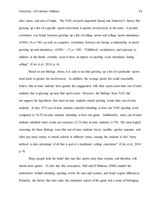 University of Colorado Athletics 31
class status, and area of origin. The NAU research supported Spaaij and Anderson’s theory that
growing up a fan of a specific sports team leads to greater involvement in the team. A positive
correlation was found between growing up a fan of college sports and college sports attendance,
r(540)=.16 p<.001, as well as a negative correlation between not having a relationship to sports
growing up and attendance, r(540)= -.17, p <.001. “Childhood socialization and exposure to
athletics in the family certainly seem to have an impact on sporting event attendance during
college” (Curi et al., 2014, p. 4).
Based on our findings above, it is safe to say that growing up a fan of a particular sports
team leads to greater fan involvement. In addition, the average sports fan could reasonably
believe that in-state students have greater fan engagement with their sports team than out-of-state
students due to growing up near that sports team. However, the findings from NAU did
not support the hypothesis that more in-state students attend sporting events than out-of-state
students. In fact, 87% out-of-state students reported attending at least one NAU sporting event
compared to 70.3% in-state students attending at least one game. Additionally, more out-of-state
students attended more events per semester (2.72) than in-state students (1.70). The most logical
reasoning for these findings were that out-of-state students travel, sacrifice greater amounts, and
often pay more money to attend schools in different states, causing the students to feel “more
inclined to take advantage of all that is part of a traditional college experience” (Curi et al., 2014.
p. 4).
Many people hold the belief that men like sports more than women, and therefore will
attend more games. To dive into this conception, Hall and O’Mahony (2006) studied the
motivations behind attending sporting events for men and women, and found cogent differences.
Primarily, the theory that men value the emotional aspect of the game and a sense of belonging
 