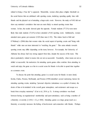 University of Colorado Athletics 32
related to being a “true fan” is apparent. Meanwhile, women often place a higher threshold on
the social factors that are attributed with sporting events, including spending quality time with
friends and the physical act of attending a large-scale event. However, the study at NAU did not
show any statistical correlation that men are more likely to attend sporting events than
women. In fact, the results showed quite the opposite. Female students (77.2%) were more
likely than male students (72.6%) to have attended a NAU sporting event. Additionally, women
attended more games per semester (2.05) than men (1.92). This relates back to Hall and
O’Mahony’s (2006) idea that women value the social aspect of sporting events and “being with
friends” while men are more interested in “watching the game.” This same attitude towards
sporting events may differ depending on the team, however. For example, the University of
Alabama has always had very strong support from fans, despite the success of the team. This
data is particularly related to teams who are not as successful. Essentially, when teams are not as
skilled or successful, the motivation for attending sports games often switches from attending to
watch and enjoy the game as a fan to a social scene for friends to be able to spend time together
at a common event.
To discuss the point that attending games is a social scene for friends in more detail,
Krohn, Clarke, Preston, McDonald, and Preston (1998) identified several motivating factors for
attending sporting events, including “personal objective (attendance as a symbol of status), the
desire of fans to be included in the overall game atmosphere, and excitement and escape as a
break from everyday monotony” (Curi et al., 2014. p. 5). A strong correlation was found
between having an organizational membership and sport attendance, such as being a member of
a fraternity or sorority [r (541) =.12, p=.004]. Attending games as a large group (such as a
fraternity or sorority) increases the feeling of involvement and connection with friends. Perhaps
 
