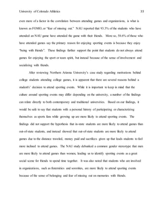 University of Colorado Athletics 33
even more of a factor in the correlation between attending games and organizations, is what is
known as FOMO, or “fear of missing out.” NAU reported that 93.3% of the students who have
attended an NAU game have attended the game with their friends. More so, 58.6% of those who
have attended games say the primary reason for enjoying sporting events is because they enjoy
“being with friends”. These findings further support the point that students do not always attend
games for enjoying the sport or team spirit, but instead because of the sense of involvement and
socializing with friends.
After reviewing Northern Arizona University’s case study regarding motivations behind
college students attending college games, it is apparent that there are several reasons behind a
student's’ decision to attend sporting events. While it is important to keep in mind that the
culture around sporting events may differ depending on the university, a number of the findings
can relate directly to both contemporary and traditional universities. Based on our findings, it
would be safe to say that students with a personal history of participating or characterizing
themselves as sports fans while growing up are more likely to attend sporting events. The
findings did not support the hypothesis that in-state students are more likely to attend games than
out-of-state students, and instead showed that out-of-state students are more likely to attend
games due to the distance traveled, money paid and sacrifices given up that leads students to feel
more inclined to attend games. The NAU study debunked a common gender stereotype that men
are more likely to attend games than women, leading us to identify sporting events as a great
social scene for friends to spend time together. It was also noted that students who are involved
in organizations, such as fraternities and sororities, are more likely to attend sporting events
because of the sense of belonging and fear of missing out on memories with friends.
 