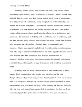 University of Colorado Athletics 34
In summary, the most effective ways to communicate with College students to attend
games involve group affiliation, family, the architecture of the facility, tailgates, food and drinks,
and email. Fans are typically more likely to attend games if there is a group of people to share
the social experience with. Additionally, meeting new people and creating relationships are
important for the student demographic. The relationships created at sporting events contribute to
the atmosphere of the game, including fans cheering or chanting fight songs. Game settings,
weather, and the atmosphere of game are all factors that influence fan-to-fan interactions and
relationships. The architecture of the facility, such as comfortable seats, air conditioning, good
sight lines, non-glare lighting, numerous easily accessible rest rooms, food and drink concession
areas, walk ramps, and exits, can have a significant impact on communication and
attendance. Tailgates are a respectable method to suit the social scene that sports fans demand,
but in truth, doing so can decrease attendance because fans are too engaged in the social scene to
leave. Food and drink inside the venue are useful incentives used to increase fan
attendance. Attending sporting events often consumes an entire day, especially with tailgating
parties beforehand, so fans regularly scavenge the concession stands at half time to quench their
hunger.
Surprisingly, email has proved to be very ineffective when communicating to college
students. This is because students often associate email with school, and find email
“boring”. More so, college students rarely use email for anything beside school, and are only on
email for an average of six hours per day. The most effective ways to communicate to college
students through social media include Facebook, Twitter, Instagram, and Snapchat. Those who
follow the social media pages of teams are more likely to attend games than those who do not
because they typically have greater affiliation with that team. Sport teams who utilize the
 