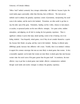 University of Colorado Athletics 35
“follow back” method commonly have stronger relationships with followers because it gives the
social media pages a personality rather than throwing facts at followers. The most proven
methods used to enhance the gameday experience consist of promotions, incorporating the social
scene in the stadium, and the need to feel included. Promotions are often useful to get fans to
stay the entire span of the game. Particularly, handing out free t-shirts, chances to meet players
or coaches, or sponsored parties are the most effective strategies. Live game action, stadium
atmosphere, and tailgating are all vital in creating the best gameday experience. There is
significant evidence to prove that many attend sporting events in fear of missing out or not
feeling included. Fans frequently attend games, even if they do not consider themselves a sports
fan, because their friends are going and they want to feel included. Basking in reflected glory
(BIRGing) greatly increases fans affiliation with a team. Notably, there is no statistical evidence
to support the common stereotype that men are more likely to attend games than women. In fact,
a reasonable argument can be made that women are more likely to attend game than men because
women value the social scene of the game greater than the game itself. In conclusion, the most
effective ways to get fans to attend games must include effective communication methods
through social media and creative strategies to enhance the gameday experience.
 