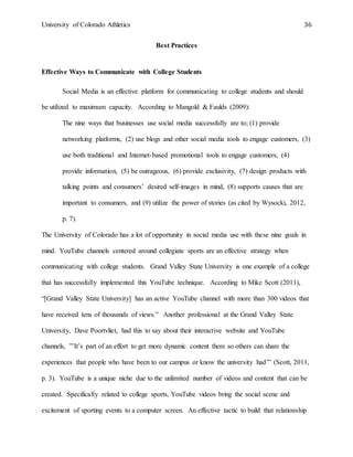 University of Colorado Athletics 36
Best Practices
Effective Ways to Communicate with College Students
Social Media is an effective platform for communicating to college students and should
be utilized to maximum capacity. According to Mangold & Faulds (2009):
The nine ways that businesses use social media successfully are to; (1) provide
networking platforms, (2) use blogs and other social media tools to engage customers, (3)
use both traditional and Internet-based promotional tools to engage customers, (4)
provide information, (5) be outrageous, (6) provide exclusivity, (7) design products with
talking points and consumers’ desired self-images in mind, (8) supports causes that are
important to consumers, and (9) utilize the power of stories (as cited by Wysocki, 2012,
p. 7).
The University of Colorado has a lot of opportunity in social media use with these nine goals in
mind. YouTube channels centered around collegiate sports are an effective strategy when
communicating with college students. Grand Valley State University is one example of a college
that has successfully implemented this YouTube technique. According to Mike Scott (2011),
“[Grand Valley State University] has an active YouTube channel with more than 300 videos that
have received tens of thousands of views.” Another professional at the Grand Valley State
University, Dave Poortvliet, had this to say about their interactive website and YouTube
channels, ”’It’s part of an effort to get more dynamic content there so others can share the
experiences that people who have been to our campus or know the university had’” (Scott, 2011,
p. 3). YouTube is a unique niche due to the unlimited number of videos and content that can be
created. Specifically related to college sports, YouTube videos bring the social scene and
excitement of sporting events to a computer screen. An effective tactic to build that relationship
 