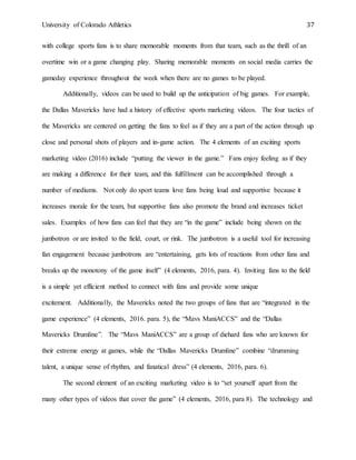 University of Colorado Athletics 37
with college sports fans is to share memorable moments from that team, such as the thrill of an
overtime win or a game changing play. Sharing memorable moments on social media carries the
gameday experience throughout the week when there are no games to be played.
Additionally, videos can be used to build up the anticipation of big games. For example,
the Dallas Mavericks have had a history of effective sports marketing videos. The four tactics of
the Mavericks are centered on getting the fans to feel as if they are a part of the action through up
close and personal shots of players and in-game action. The 4 elements of an exciting sports
marketing video (2016) include “putting the viewer in the game.” Fans enjoy feeling as if they
are making a difference for their team, and this fulfillment can be accomplished through a
number of mediums. Not only do sport teams love fans being loud and supportive because it
increases morale for the team, but supportive fans also promote the brand and increases ticket
sales. Examples of how fans can feel that they are “in the game” include being shown on the
jumbotron or are invited to the field, court, or rink. The jumbotron is a useful tool for increasing
fan engagement because jumbotrons are “entertaining, gets lots of reactions from other fans and
breaks up the monotony of the game itself” (4 elements, 2016, para. 4). Inviting fans to the field
is a simple yet efficient method to connect with fans and provide some unique
excitement. Additionally, the Mavericks noted the two groups of fans that are “integrated in the
game experience” (4 elements, 2016. para. 5), the “Mavs ManiACCS” and the “Dallas
Mavericks Drumline”. The “Mavs ManiACCS” are a group of diehard fans who are known for
their extreme energy at games, while the “Dallas Mavericks Drumline” combine “drumming
talent, a unique sense of rhythm, and fanatical dress” (4 elements, 2016, para. 6).
The second element of an exciting marketing video is to “set yourself apart from the
many other types of videos that cover the game” (4 elements, 2016, para 8). The technology and
 