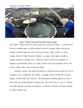 University of Colorado Athletics 38
video angels’ we have today are no doubt memorizing, but that isn’t “unique”. An aerial shot of
the fans at a football game or a GoPro attached to the chest of a player during warm ups are
examples of camera angles that viewers do not see everyday. Figure 7 (above) is a good
example of how the “Dallas Mavericks Drumline” use unique camera angles and offer an
exciting perspective at sporting events. While these videos can prove to be adequate, it is
important to note that these videos can be easily overdone and lose the excitement factor, so the
selection of these videos need to be looked at closely.
Innovative websites with exciting and interactive content that stay up to date work well as
an effective way to communicate with students. According to Dave Poortvliet, the web page
manager at Grand Valley State University, “The departments are making updates every day, so
some of the more specific information changes quite a bit” (Scott, 2011, p. 1, para. 7). Websites
and mobile apps that are exciting, yet informative are effective in attracting all students and fans
to college sporting events.
 